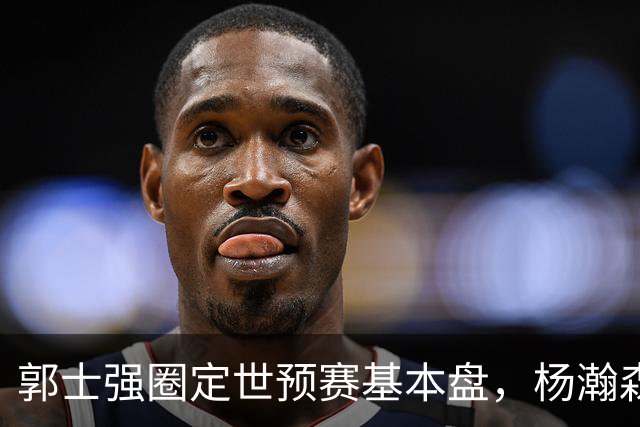 郭士强圈定世预赛基本盘，杨瀚森回归补齐内线拼图，徐杰有新动向！